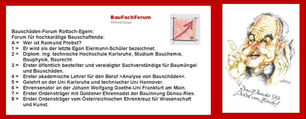 Bauschäden Fachmann Nr. 1 Raimund Probst: Raimund Probst zählte sicherlich zu den führendsten Bausachverständigen, die wir im Bauwesen gehabt haben. Sein Wissen ging größtenteils an den Sachverständigen vom BauFachForum über. Somit das BauFachForum Bauschäden jagt, wie der >Teufel das Weihwasser<. Einen großen Dank an Raimund Probst! Raimund Probst war der erste akademische Lehrer für Bauschäden. der sachverständige Wilfried Berger vom BauFachForum hat bei Ihm über 25 Jahre lang gelernt. Aber nicht nur aus Bauschäden gelernt, sondern auch für das Leben gelernt. Raimund Probst, vielen Dank, dass ich dich kennenlernen durfte. Einfach das Bild anklicken und Ihr kommt auf einen spannenden Video vom BauFachForum. Bauschäden Fachmann Nr. 1 Raimund Probst:
Raimund Probst zählte sicherlich zu den führendsten Bausachverständigen, die wir im Bauwesen gehabt haben. Sein Wissen ging größtenteils an den Sachverständigen vom BauFachForum über. Somit das BauFachForum Bauschäden jagt, wie der >Teufel das Weihwasser<.
Einen großen Dank an Raimund Probst!
Raimund Probst war der erste akademische Lehrer für Bauschäden. der sachverständige Wilfried Berger vom BauFachForum hat bei Ihm über 25 Jahre lang gelernt. Aber nicht nur aus Bauschäden gelernt, sondern auch für das Leben gelernt. Raimund Probst, vielen Dank, dass ich dich kennenlernen durfte.
Einfach das Bild anklicken und Ihr kommt auf einen spannenden Video vom BauFachForum.